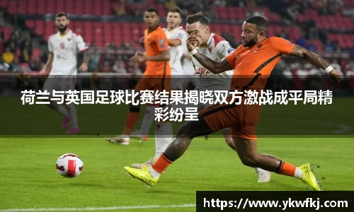 荷兰与英国足球比赛结果揭晓双方激战成平局精彩纷呈