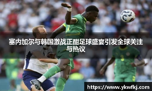 塞内加尔与韩国激战正酣足球盛宴引发全球关注与热议