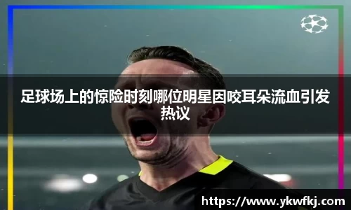 足球场上的惊险时刻哪位明星因咬耳朵流血引发热议